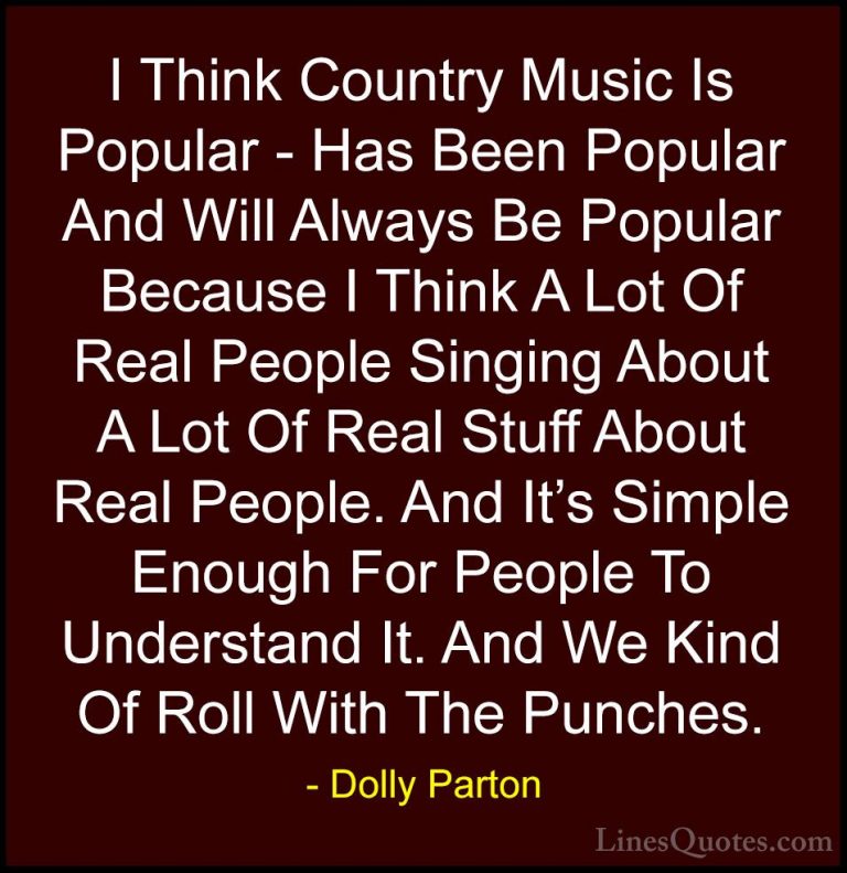 Dolly Parton Quotes (49) - I Think Country Music Is Popular - Has... - QuotesI Think Country Music Is Popular - Has Been Popular And Will Always Be Popular Because I Think A Lot Of Real People Singing About A Lot Of Real Stuff About Real People. And It's Simple Enough For People To Understand It. And We Kind Of Roll With The Punches.