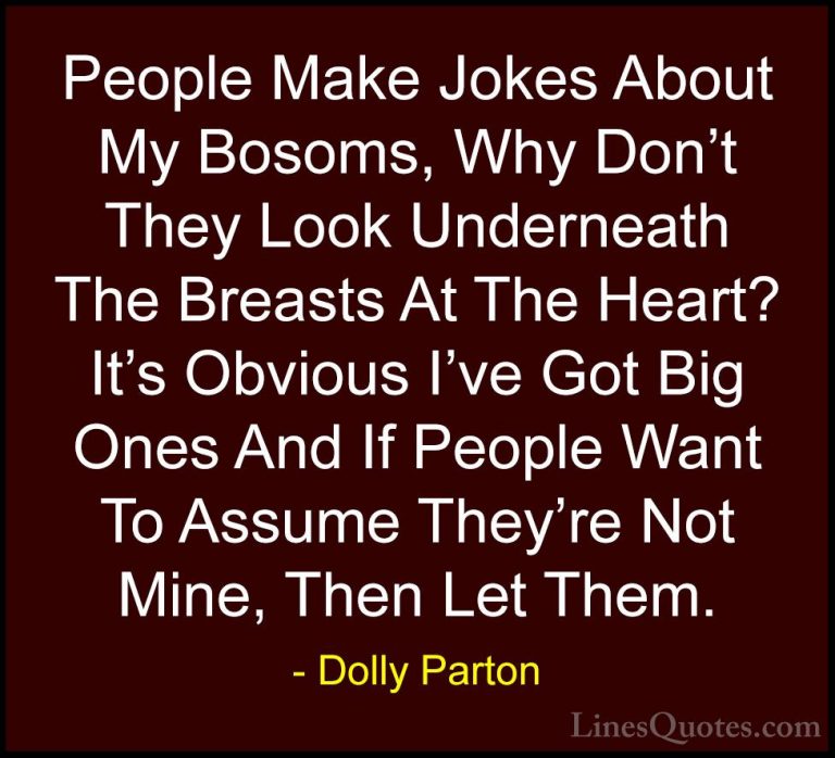 Dolly Parton Quotes (50) - People Make Jokes About My Bosoms, Why... - QuotesPeople Make Jokes About My Bosoms, Why Don't They Look Underneath The Breasts At The Heart? It's Obvious I've Got Big Ones And If People Want To Assume They're Not Mine, Then Let Them.