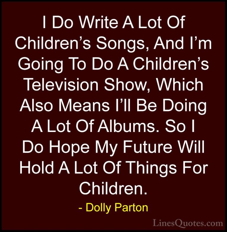 Dolly Parton Quotes (61) - I Do Write A Lot Of Children's Songs, ... - QuotesI Do Write A Lot Of Children's Songs, And I'm Going To Do A Children's Television Show, Which Also Means I'll Be Doing A Lot Of Albums. So I Do Hope My Future Will Hold A Lot Of Things For Children.
