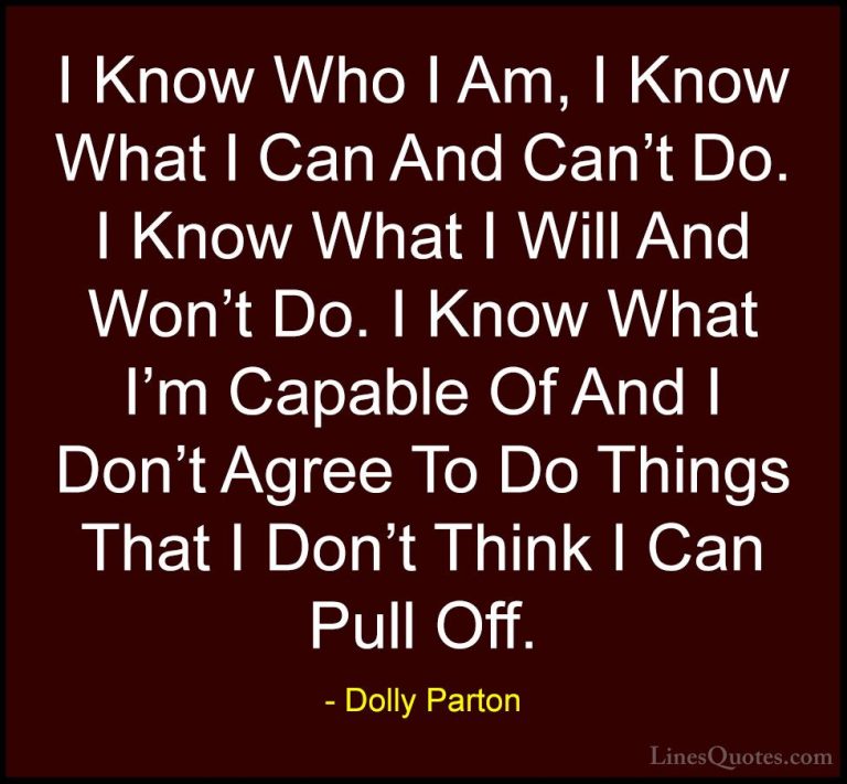 Dolly Parton Quotes (65) - I Know Who I Am, I Know What I Can And... - QuotesI Know Who I Am, I Know What I Can And Can't Do. I Know What I Will And Won't Do. I Know What I'm Capable Of And I Don't Agree To Do Things That I Don't Think I Can Pull Off.