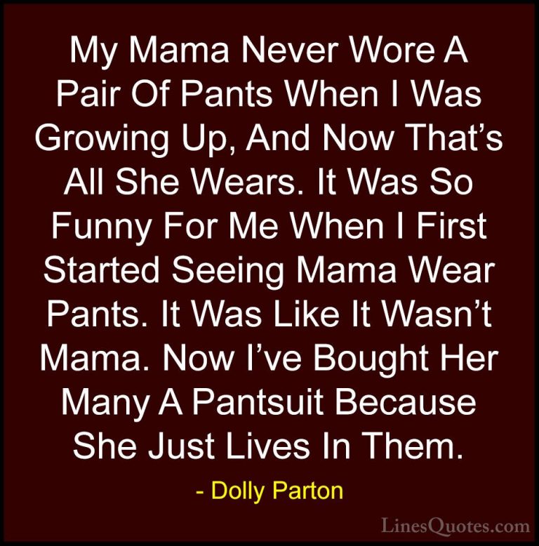 Dolly Parton Quotes (73) - My Mama Never Wore A Pair Of Pants Whe... - QuotesMy Mama Never Wore A Pair Of Pants When I Was Growing Up, And Now That's All She Wears. It Was So Funny For Me When I First Started Seeing Mama Wear Pants. It Was Like It Wasn't Mama. Now I've Bought Her Many A Pantsuit Because She Just Lives In Them.