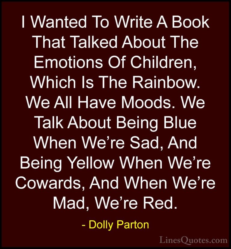 Dolly Parton Quotes (8) - I Wanted To Write A Book That Talked Ab... - QuotesI Wanted To Write A Book That Talked About The Emotions Of Children, Which Is The Rainbow. We All Have Moods. We Talk About Being Blue When We're Sad, And Being Yellow When We're Cowards, And When We're Mad, We're Red.