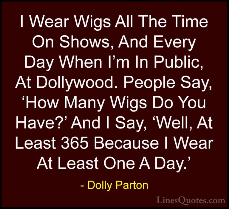 Dolly Parton Quotes (87) - I Wear Wigs All The Time On Shows, And... - QuotesI Wear Wigs All The Time On Shows, And Every Day When I'm In Public, At Dollywood. People Say, 'How Many Wigs Do You Have?' And I Say, 'Well, At Least 365 Because I Wear At Least One A Day.'