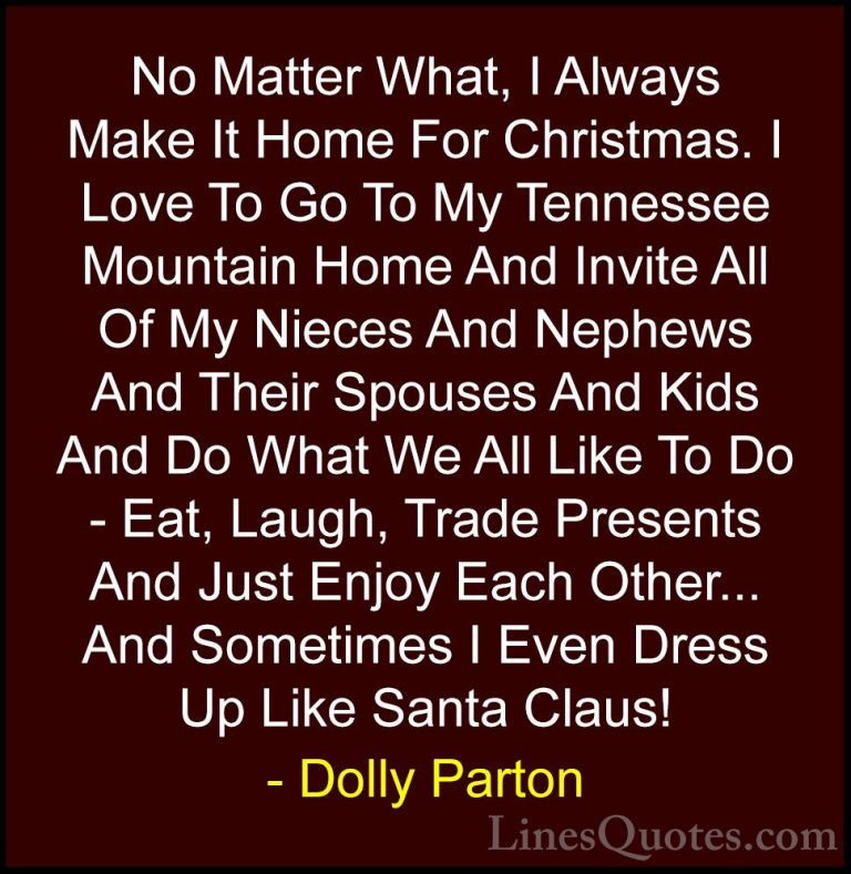 Dolly Parton Quotes (97) - No Matter What, I Always Make It Home ... - QuotesNo Matter What, I Always Make It Home For Christmas. I Love To Go To My Tennessee Mountain Home And Invite All Of My Nieces And Nephews And Their Spouses And Kids And Do What We All Like To Do - Eat, Laugh, Trade Presents And Just Enjoy Each Other... And Sometimes I Even Dress Up Like Santa Claus!