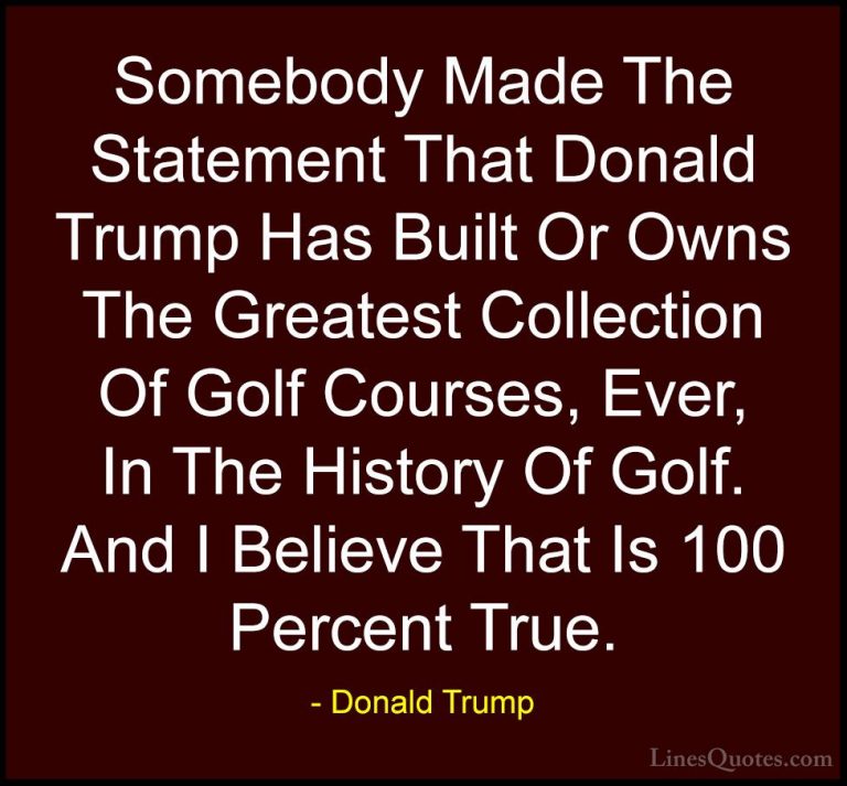 Donald Trump Quotes (100) - Somebody Made The Statement That Dona... - QuotesSomebody Made The Statement That Donald Trump Has Built Or Owns The Greatest Collection Of Golf Courses, Ever, In The History Of Golf. And I Believe That Is 100 Percent True.
