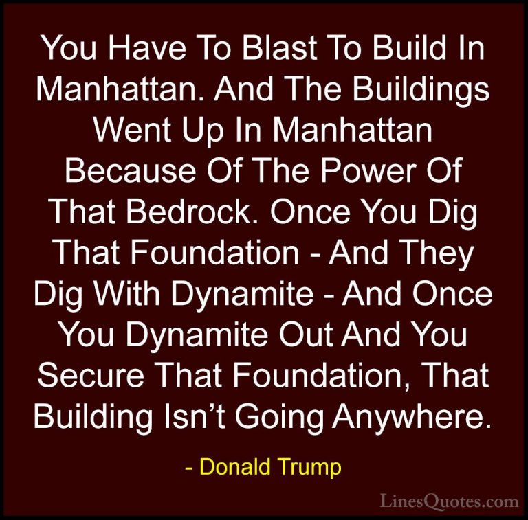 Donald Trump Quotes (110) - You Have To Blast To Build In Manhatt... - QuotesYou Have To Blast To Build In Manhattan. And The Buildings Went Up In Manhattan Because Of The Power Of That Bedrock. Once You Dig That Foundation - And They Dig With Dynamite - And Once You Dynamite Out And You Secure That Foundation, That Building Isn't Going Anywhere.