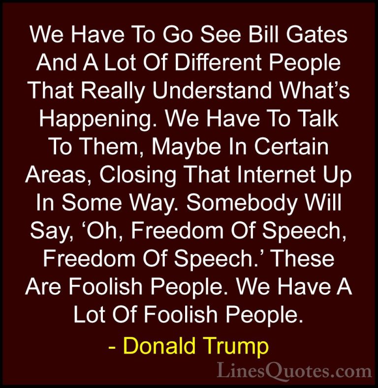 Donald Trump Quotes (111) - We Have To Go See Bill Gates And A Lo... - QuotesWe Have To Go See Bill Gates And A Lot Of Different People That Really Understand What's Happening. We Have To Talk To Them, Maybe In Certain Areas, Closing That Internet Up In Some Way. Somebody Will Say, 'Oh, Freedom Of Speech, Freedom Of Speech.' These Are Foolish People. We Have A Lot Of Foolish People.