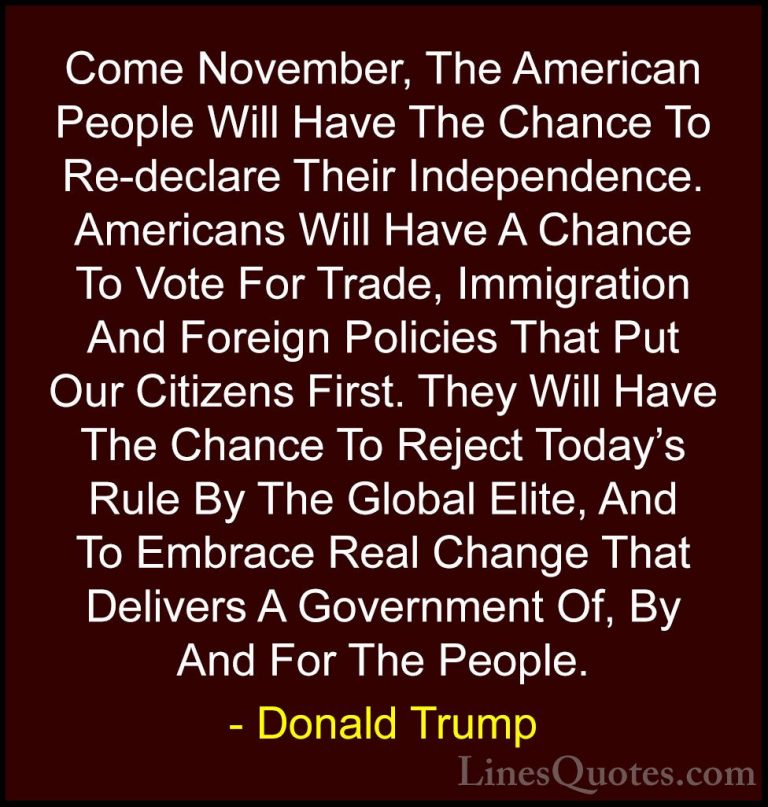 Donald Trump Quotes (112) - Come November, The American People Wi... - QuotesCome November, The American People Will Have The Chance To Re-declare Their Independence. Americans Will Have A Chance To Vote For Trade, Immigration And Foreign Policies That Put Our Citizens First. They Will Have The Chance To Reject Today's Rule By The Global Elite, And To Embrace Real Change That Delivers A Government Of, By And For The People.