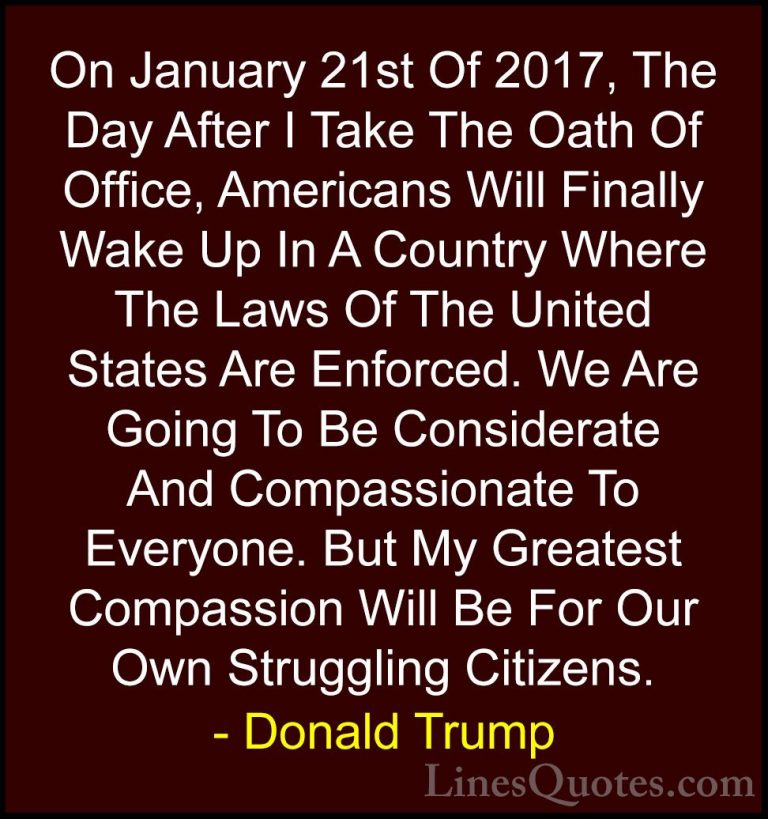 Donald Trump Quotes (114) - On January 21st Of 2017, The Day Afte... - QuotesOn January 21st Of 2017, The Day After I Take The Oath Of Office, Americans Will Finally Wake Up In A Country Where The Laws Of The United States Are Enforced. We Are Going To Be Considerate And Compassionate To Everyone. But My Greatest Compassion Will Be For Our Own Struggling Citizens.