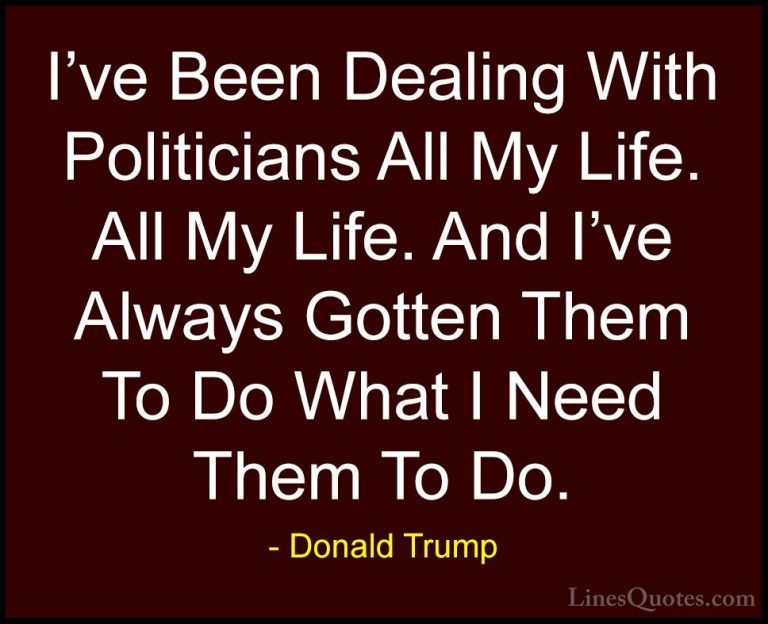 Donald Trump Quotes (117) - I've Been Dealing With Politicians Al... - QuotesI've Been Dealing With Politicians All My Life. All My Life. And I've Always Gotten Them To Do What I Need Them To Do.