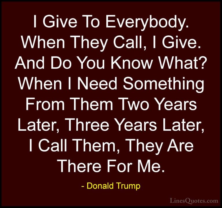 Donald Trump Quotes (124) - I Give To Everybody. When They Call, ... - QuotesI Give To Everybody. When They Call, I Give. And Do You Know What? When I Need Something From Them Two Years Later, Three Years Later, I Call Them, They Are There For Me.