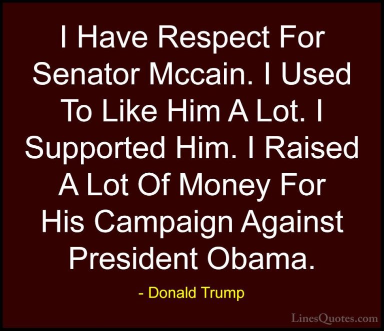 Donald Trump Quotes (139) - I Have Respect For Senator Mccain. I ... - QuotesI Have Respect For Senator Mccain. I Used To Like Him A Lot. I Supported Him. I Raised A Lot Of Money For His Campaign Against President Obama.