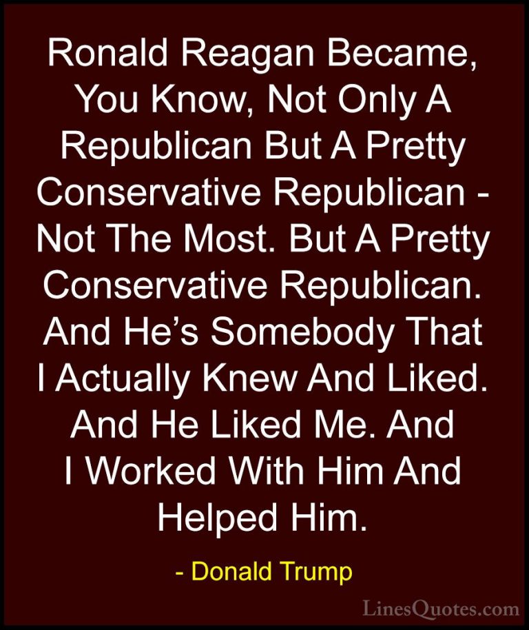 Donald Trump Quotes (143) - Ronald Reagan Became, You Know, Not O... - QuotesRonald Reagan Became, You Know, Not Only A Republican But A Pretty Conservative Republican - Not The Most. But A Pretty Conservative Republican. And He's Somebody That I Actually Knew And Liked. And He Liked Me. And I Worked With Him And Helped Him.