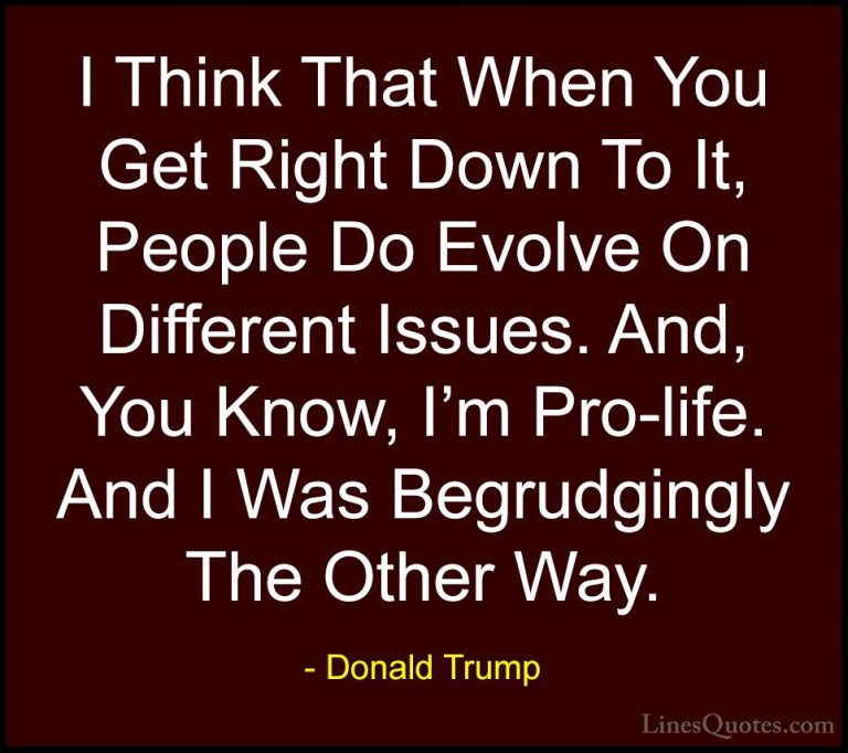 Donald Trump Quotes (144) - I Think That When You Get Right Down ... - QuotesI Think That When You Get Right Down To It, People Do Evolve On Different Issues. And, You Know, I'm Pro-life. And I Was Begrudgingly The Other Way.