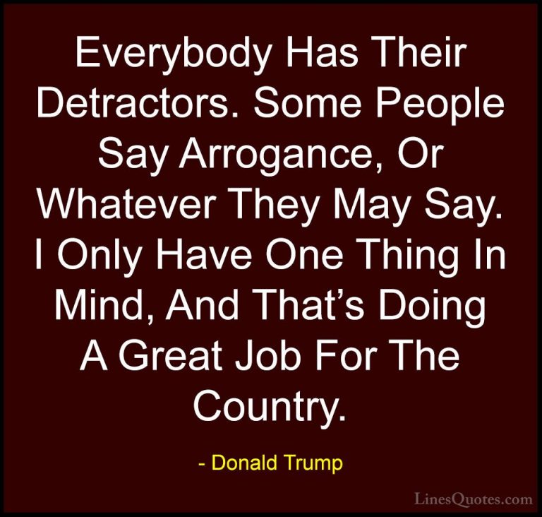 Donald Trump Quotes (147) - Everybody Has Their Detractors. Some ... - QuotesEverybody Has Their Detractors. Some People Say Arrogance, Or Whatever They May Say. I Only Have One Thing In Mind, And That's Doing A Great Job For The Country.