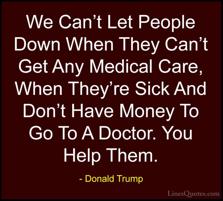 Donald Trump Quotes (152) - We Can't Let People Down When They Ca... - QuotesWe Can't Let People Down When They Can't Get Any Medical Care, When They're Sick And Don't Have Money To Go To A Doctor. You Help Them.
