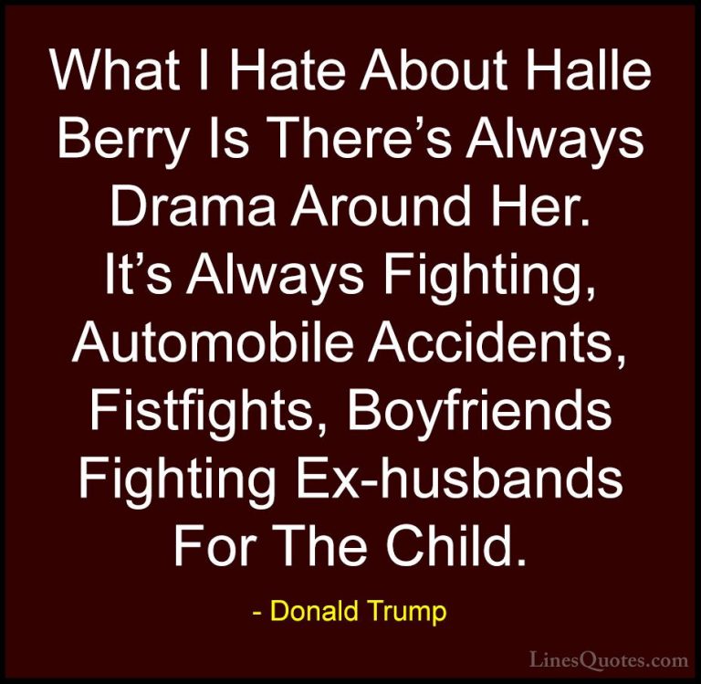 Donald Trump Quotes (159) - What I Hate About Halle Berry Is Ther... - QuotesWhat I Hate About Halle Berry Is There's Always Drama Around Her. It's Always Fighting, Automobile Accidents, Fistfights, Boyfriends Fighting Ex-husbands For The Child.