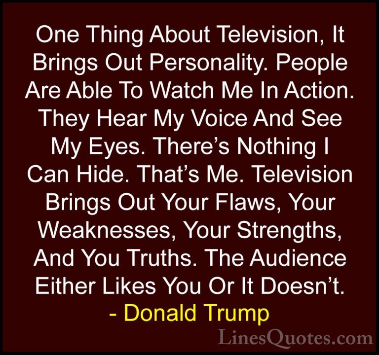 Donald Trump Quotes (16) - One Thing About Television, It Brings ... - QuotesOne Thing About Television, It Brings Out Personality. People Are Able To Watch Me In Action. They Hear My Voice And See My Eyes. There's Nothing I Can Hide. That's Me. Television Brings Out Your Flaws, Your Weaknesses, Your Strengths, And You Truths. The Audience Either Likes You Or It Doesn't.