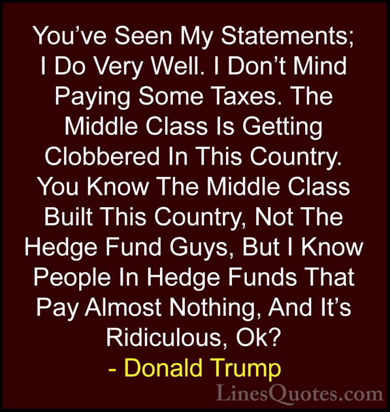 Donald Trump Quotes (164) - You've Seen My Statements; I Do Very ... - QuotesYou've Seen My Statements; I Do Very Well. I Don't Mind Paying Some Taxes. The Middle Class Is Getting Clobbered In This Country. You Know The Middle Class Built This Country, Not The Hedge Fund Guys, But I Know People In Hedge Funds That Pay Almost Nothing, And It's Ridiculous, Ok?