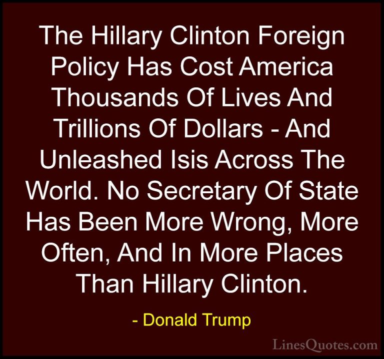 Donald Trump Quotes (171) - The Hillary Clinton Foreign Policy Ha... - QuotesThe Hillary Clinton Foreign Policy Has Cost America Thousands Of Lives And Trillions Of Dollars - And Unleashed Isis Across The World. No Secretary Of State Has Been More Wrong, More Often, And In More Places Than Hillary Clinton.