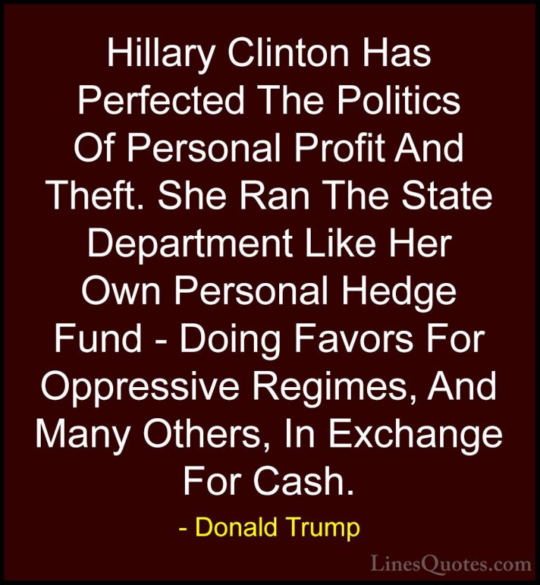 Donald Trump Quotes (172) - Hillary Clinton Has Perfected The Pol... - QuotesHillary Clinton Has Perfected The Politics Of Personal Profit And Theft. She Ran The State Department Like Her Own Personal Hedge Fund - Doing Favors For Oppressive Regimes, And Many Others, In Exchange For Cash. 