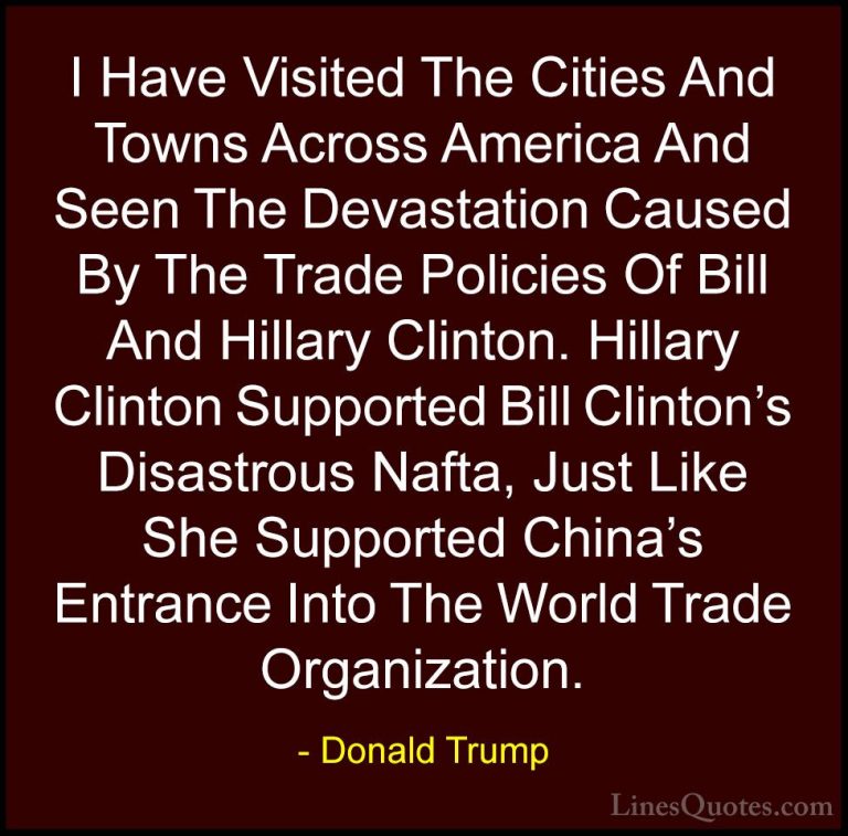 Donald Trump Quotes (173) - I Have Visited The Cities And Towns A... - QuotesI Have Visited The Cities And Towns Across America And Seen The Devastation Caused By The Trade Policies Of Bill And Hillary Clinton. Hillary Clinton Supported Bill Clinton's Disastrous Nafta, Just Like She Supported China's Entrance Into The World Trade Organization.