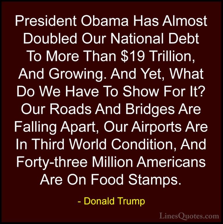 Donald Trump Quotes (176) - President Obama Has Almost Doubled Ou... - QuotesPresident Obama Has Almost Doubled Our National Debt To More Than $19 Trillion, And Growing. And Yet, What Do We Have To Show For It? Our Roads And Bridges Are Falling Apart, Our Airports Are In Third World Condition, And Forty-three Million Americans Are On Food Stamps.