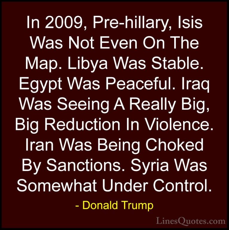 Donald Trump Quotes (177) - In 2009, Pre-hillary, Isis Was Not Ev... - QuotesIn 2009, Pre-hillary, Isis Was Not Even On The Map. Libya Was Stable. Egypt Was Peaceful. Iraq Was Seeing A Really Big, Big Reduction In Violence. Iran Was Being Choked By Sanctions. Syria Was Somewhat Under Control.