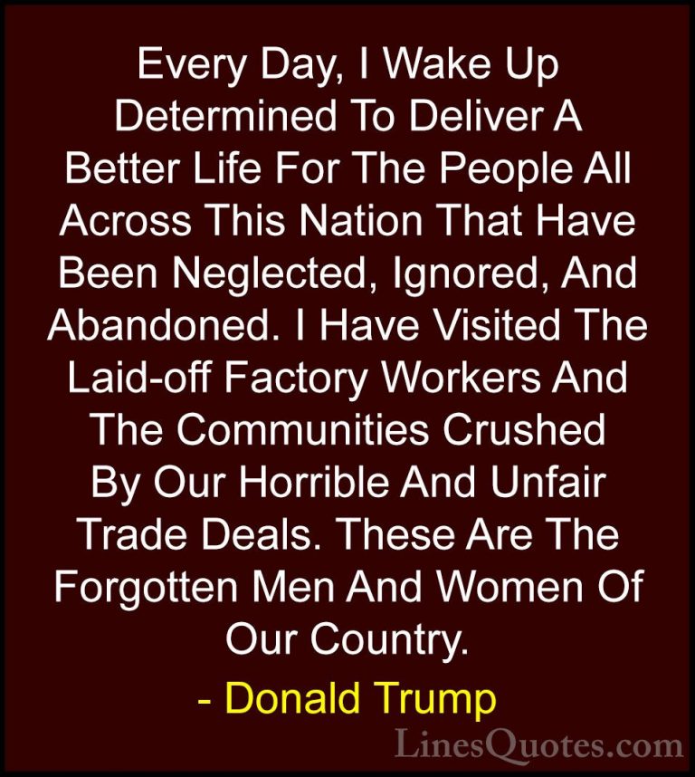 Donald Trump Quotes (179) - Every Day, I Wake Up Determined To De... - QuotesEvery Day, I Wake Up Determined To Deliver A Better Life For The People All Across This Nation That Have Been Neglected, Ignored, And Abandoned. I Have Visited The Laid-off Factory Workers And The Communities Crushed By Our Horrible And Unfair Trade Deals. These Are The Forgotten Men And Women Of Our Country.
