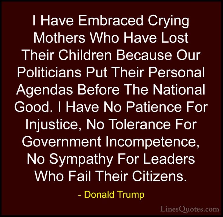 Donald Trump Quotes (180) - I Have Embraced Crying Mothers Who Ha... - QuotesI Have Embraced Crying Mothers Who Have Lost Their Children Because Our Politicians Put Their Personal Agendas Before The National Good. I Have No Patience For Injustice, No Tolerance For Government Incompetence, No Sympathy For Leaders Who Fail Their Citizens.