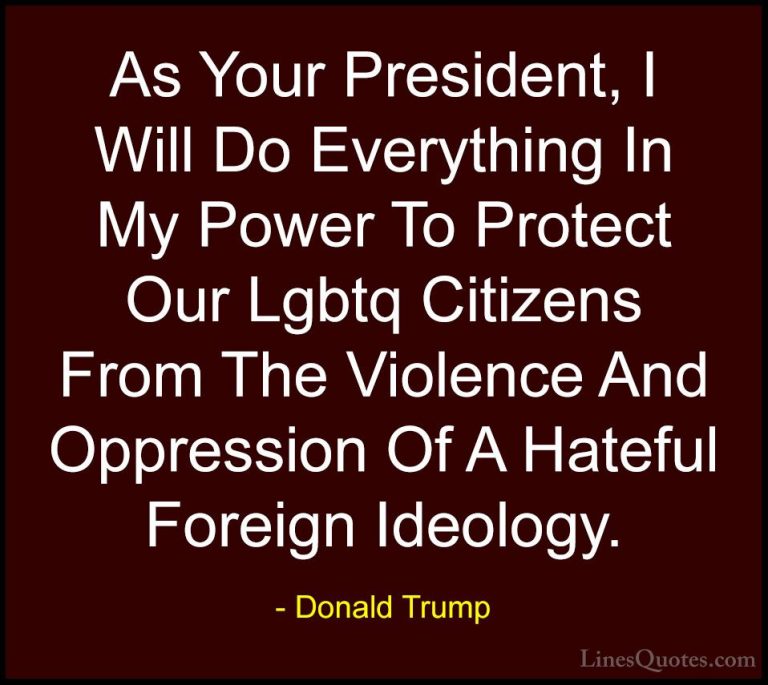 Donald Trump Quotes (181) - As Your President, I Will Do Everythi... - QuotesAs Your President, I Will Do Everything In My Power To Protect Our Lgbtq Citizens From The Violence And Oppression Of A Hateful Foreign Ideology.