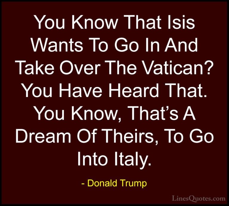 Donald Trump Quotes (189) - You Know That Isis Wants To Go In And... - QuotesYou Know That Isis Wants To Go In And Take Over The Vatican? You Have Heard That. You Know, That's A Dream Of Theirs, To Go Into Italy.