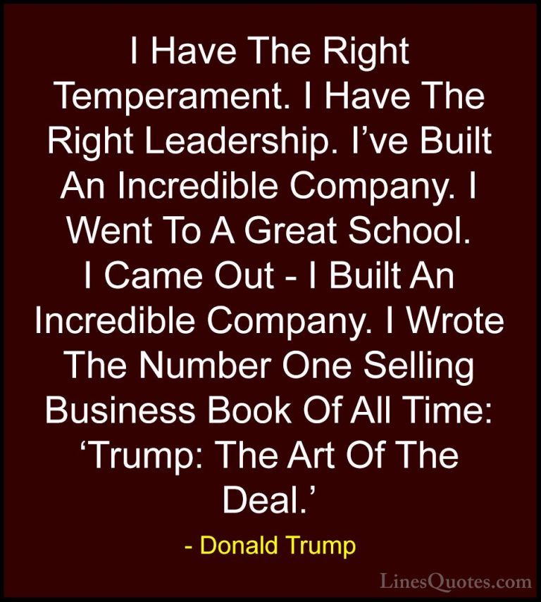 Donald Trump Quotes (195) - I Have The Right Temperament. I Have ... - QuotesI Have The Right Temperament. I Have The Right Leadership. I've Built An Incredible Company. I Went To A Great School. I Came Out - I Built An Incredible Company. I Wrote The Number One Selling Business Book Of All Time: 'Trump: The Art Of The Deal.'