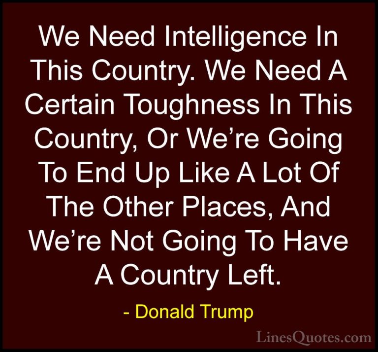 Donald Trump Quotes (199) - We Need Intelligence In This Country.... - QuotesWe Need Intelligence In This Country. We Need A Certain Toughness In This Country, Or We're Going To End Up Like A Lot Of The Other Places, And We're Not Going To Have A Country Left.