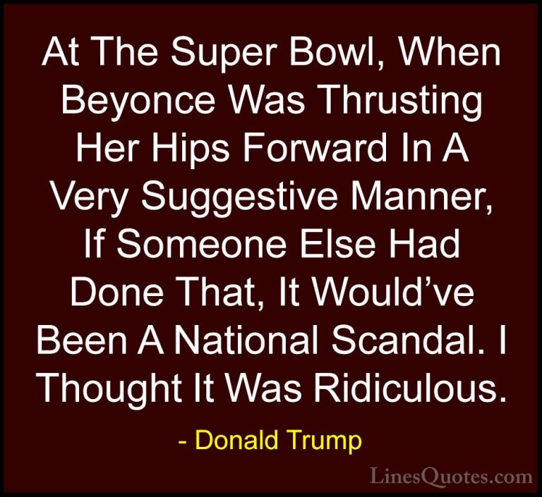 Donald Trump Quotes (200) - At The Super Bowl, When Beyonce Was T... - QuotesAt The Super Bowl, When Beyonce Was Thrusting Her Hips Forward In A Very Suggestive Manner, If Someone Else Had Done That, It Would've Been A National Scandal. I Thought It Was Ridiculous.