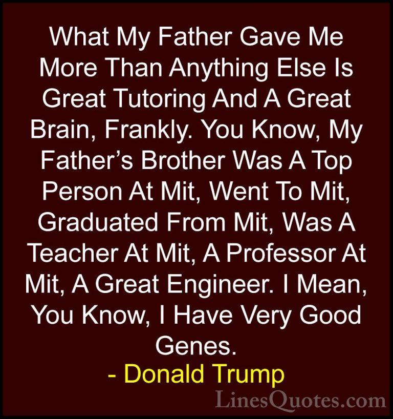 Donald Trump Quotes (201) - What My Father Gave Me More Than Anyt... - QuotesWhat My Father Gave Me More Than Anything Else Is Great Tutoring And A Great Brain, Frankly. You Know, My Father's Brother Was A Top Person At Mit, Went To Mit, Graduated From Mit, Was A Teacher At Mit, A Professor At Mit, A Great Engineer. I Mean, You Know, I Have Very Good Genes.
