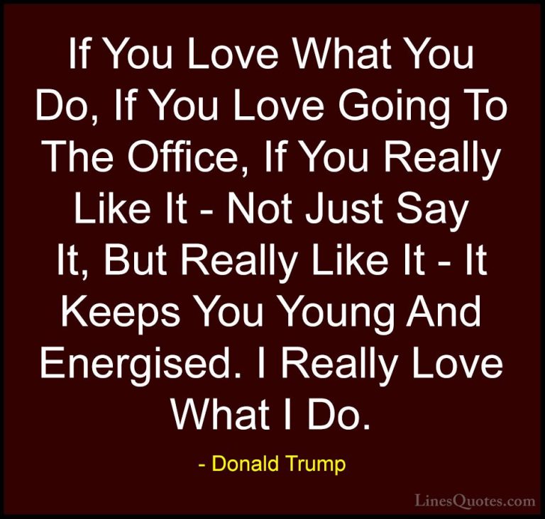Donald Trump Quotes (202) - If You Love What You Do, If You Love ... - QuotesIf You Love What You Do, If You Love Going To The Office, If You Really Like It - Not Just Say It, But Really Like It - It Keeps You Young And Energised. I Really Love What I Do.