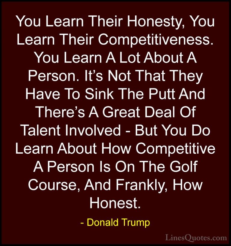 Donald Trump Quotes (204) - You Learn Their Honesty, You Learn Th... - QuotesYou Learn Their Honesty, You Learn Their Competitiveness. You Learn A Lot About A Person. It's Not That They Have To Sink The Putt And There's A Great Deal Of Talent Involved - But You Do Learn About How Competitive A Person Is On The Golf Course, And Frankly, How Honest.