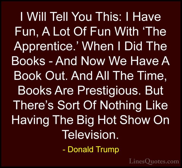 Donald Trump Quotes (208) - I Will Tell You This: I Have Fun, A L... - QuotesI Will Tell You This: I Have Fun, A Lot Of Fun With 'The Apprentice.' When I Did The Books - And Now We Have A Book Out. And All The Time, Books Are Prestigious. But There's Sort Of Nothing Like Having The Big Hot Show On Television.