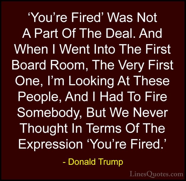 Donald Trump Quotes (209) - 'You're Fired' Was Not A Part Of The ... - Quotes'You're Fired' Was Not A Part Of The Deal. And When I Went Into The First Board Room, The Very First One, I'm Looking At These People, And I Had To Fire Somebody, But We Never Thought In Terms Of The Expression 'You're Fired.'