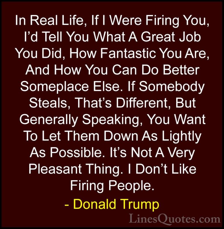 Donald Trump Quotes (210) - In Real Life, If I Were Firing You, I... - QuotesIn Real Life, If I Were Firing You, I'd Tell You What A Great Job You Did, How Fantastic You Are, And How You Can Do Better Someplace Else. If Somebody Steals, That's Different, But Generally Speaking, You Want To Let Them Down As Lightly As Possible. It's Not A Very Pleasant Thing. I Don't Like Firing People.