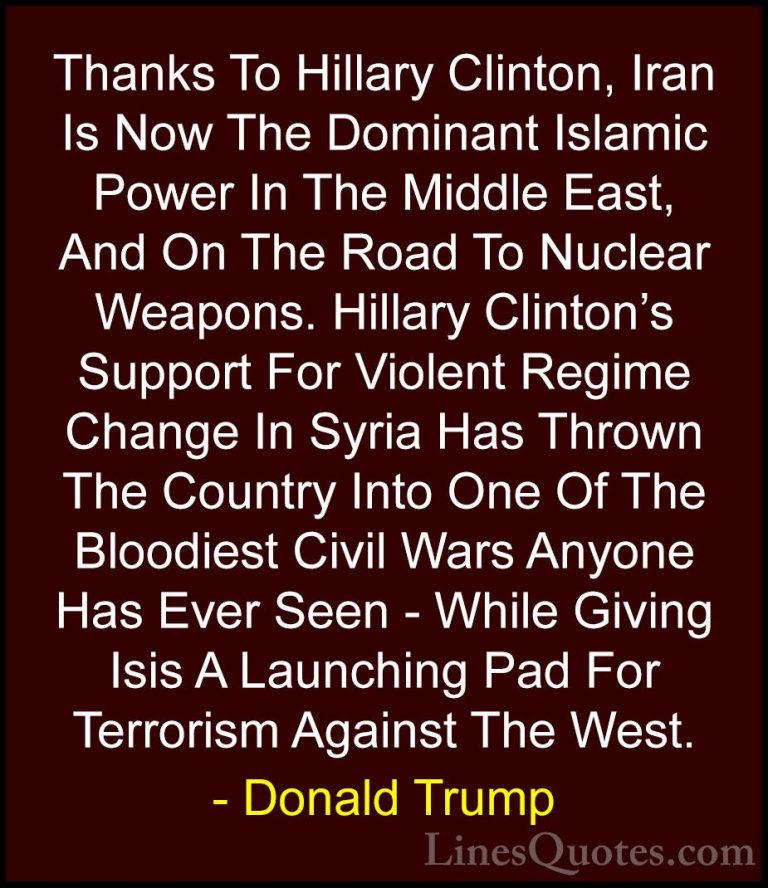 Donald Trump Quotes (211) - Thanks To Hillary Clinton, Iran Is No... - QuotesThanks To Hillary Clinton, Iran Is Now The Dominant Islamic Power In The Middle East, And On The Road To Nuclear Weapons. Hillary Clinton's Support For Violent Regime Change In Syria Has Thrown The Country Into One Of The Bloodiest Civil Wars Anyone Has Ever Seen - While Giving Isis A Launching Pad For Terrorism Against The West.