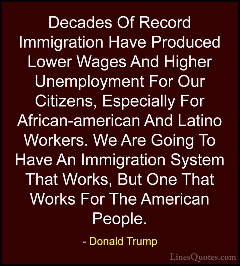 Donald Trump Quotes (214) - Decades Of Record Immigration Have Pr... - QuotesDecades Of Record Immigration Have Produced Lower Wages And Higher Unemployment For Our Citizens, Especially For African-american And Latino Workers. We Are Going To Have An Immigration System That Works, But One That Works For The American People.