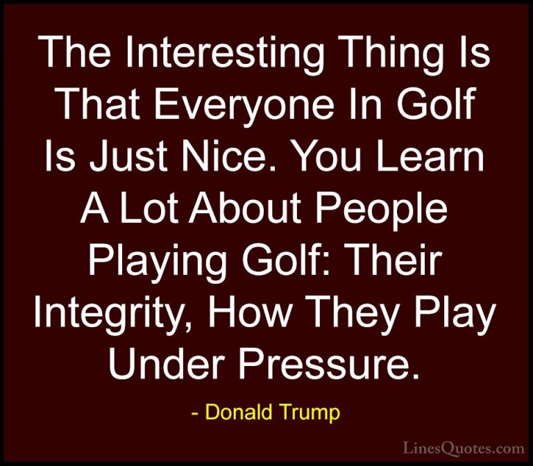 Donald Trump Quotes (216) - The Interesting Thing Is That Everyon... - QuotesThe Interesting Thing Is That Everyone In Golf Is Just Nice. You Learn A Lot About People Playing Golf: Their Integrity, How They Play Under Pressure.