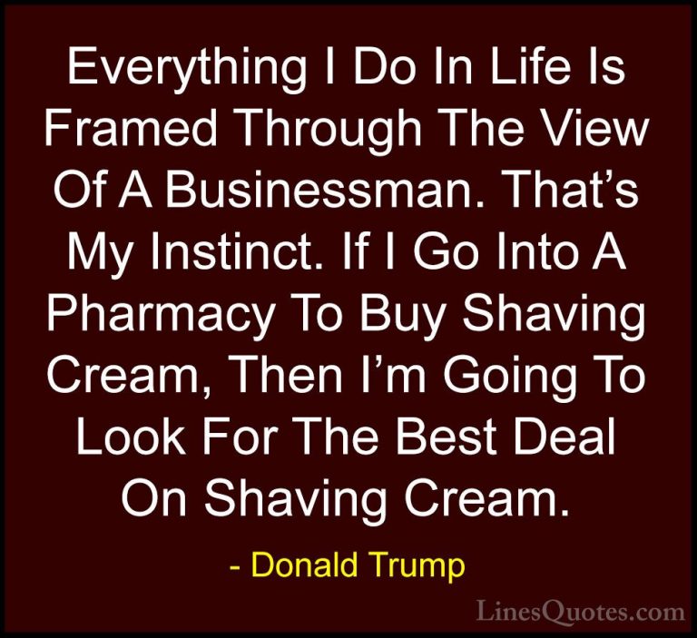 Donald Trump Quotes (227) - Everything I Do In Life Is Framed Thr... - QuotesEverything I Do In Life Is Framed Through The View Of A Businessman. That's My Instinct. If I Go Into A Pharmacy To Buy Shaving Cream, Then I'm Going To Look For The Best Deal On Shaving Cream.