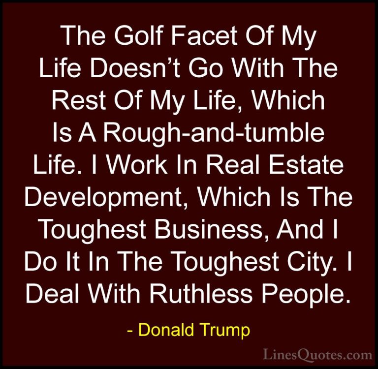 Donald Trump Quotes (238) - The Golf Facet Of My Life Doesn't Go ... - QuotesThe Golf Facet Of My Life Doesn't Go With The Rest Of My Life, Which Is A Rough-and-tumble Life. I Work In Real Estate Development, Which Is The Toughest Business, And I Do It In The Toughest City. I Deal With Ruthless People.