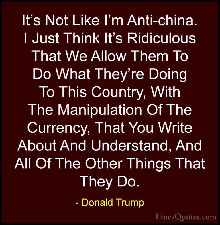 Donald Trump Quotes (24) - It's Not Like I'm Anti-china. I Just T... - QuotesIt's Not Like I'm Anti-china. I Just Think It's Ridiculous That We Allow Them To Do What They're Doing To This Country, With The Manipulation Of The Currency, That You Write About And Understand, And All Of The Other Things That They Do.