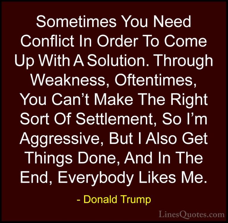 Donald Trump Quotes (26) - Sometimes You Need Conflict In Order T... - QuotesSometimes You Need Conflict In Order To Come Up With A Solution. Through Weakness, Oftentimes, You Can't Make The Right Sort Of Settlement, So I'm Aggressive, But I Also Get Things Done, And In The End, Everybody Likes Me.