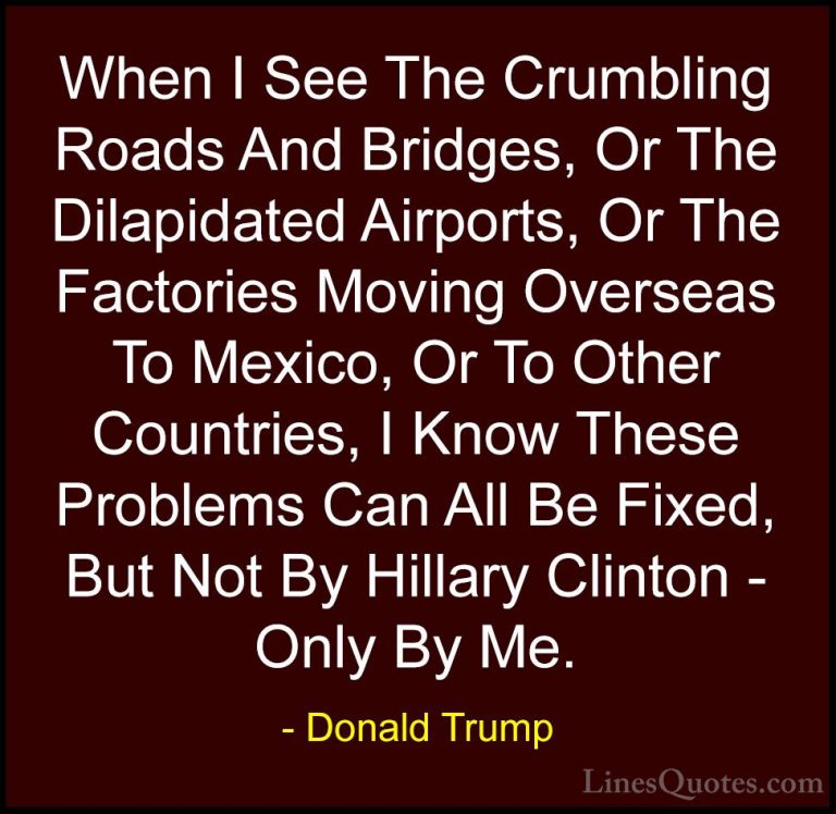 Donald Trump Quotes (28) - When I See The Crumbling Roads And Bri... - QuotesWhen I See The Crumbling Roads And Bridges, Or The Dilapidated Airports, Or The Factories Moving Overseas To Mexico, Or To Other Countries, I Know These Problems Can All Be Fixed, But Not By Hillary Clinton - Only By Me.