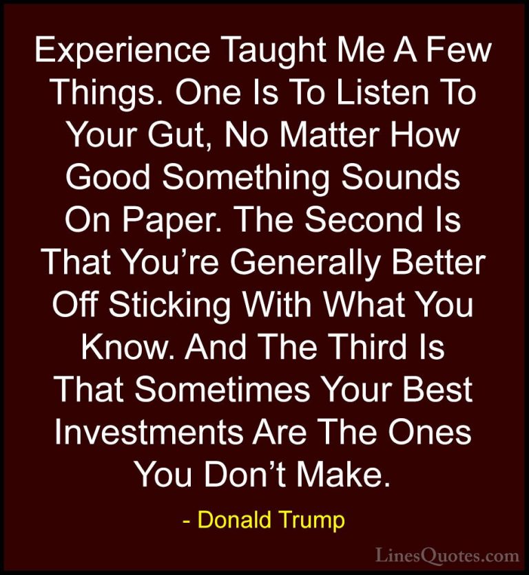 Donald Trump Quotes (29) - Experience Taught Me A Few Things. One... - QuotesExperience Taught Me A Few Things. One Is To Listen To Your Gut, No Matter How Good Something Sounds On Paper. The Second Is That You're Generally Better Off Sticking With What You Know. And The Third Is That Sometimes Your Best Investments Are The Ones You Don't Make.